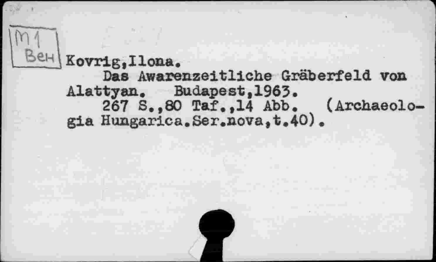 ﻿І Веіч|
Kovrig,Ilona.
Das Awarenzeitliche Gräberfeld von Alattyan. Budapest,1965.
267 S.,8O Taf.,14 Abb. (Archaeolo-gia Hungarica.8er.nova,t.40).